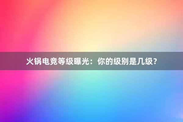 火锅电竞等级曝光：你的级别是几级？