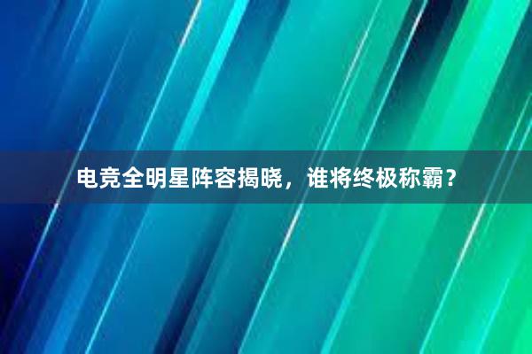 电竞全明星阵容揭晓，谁将终极称霸？