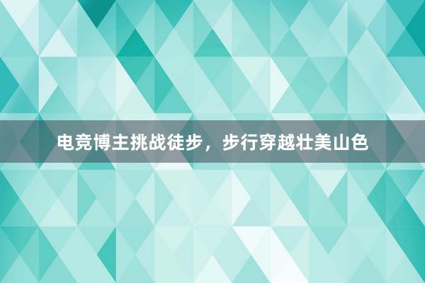 电竞博主挑战徒步，步行穿越壮美山色