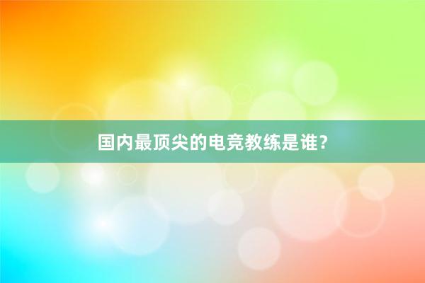 国内最顶尖的电竞教练是谁？