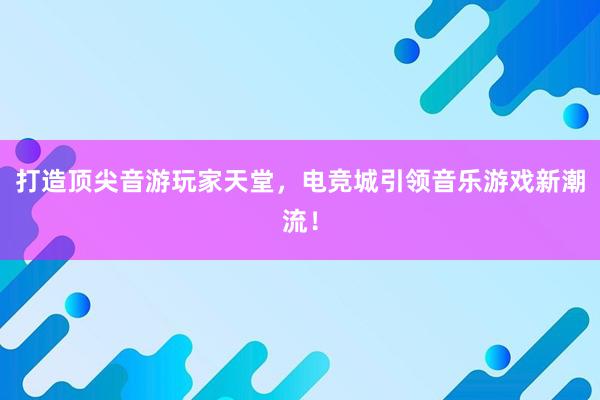 打造顶尖音游玩家天堂，电竞城引领音乐游戏新潮流！