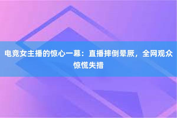 电竞女主播的惊心一幕：直播摔倒晕厥，全网观众惊慌失措