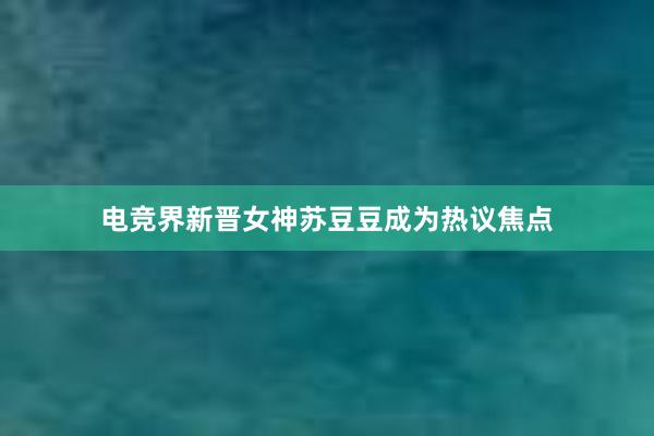 电竞界新晋女神苏豆豆成为热议焦点