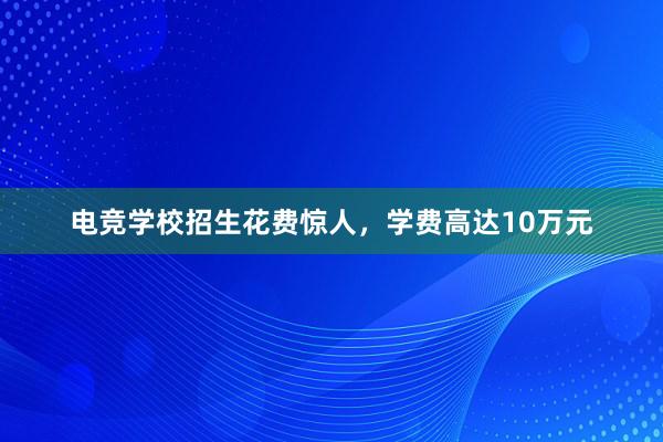 电竞学校招生花费惊人，学费高达10万元