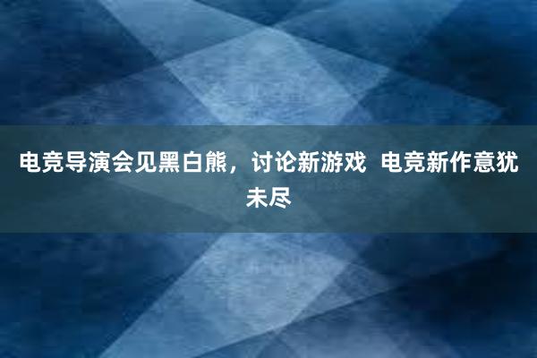 电竞导演会见黑白熊，讨论新游戏  电竞新作意犹未尽