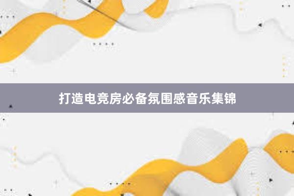 打造电竞房必备氛围感音乐集锦