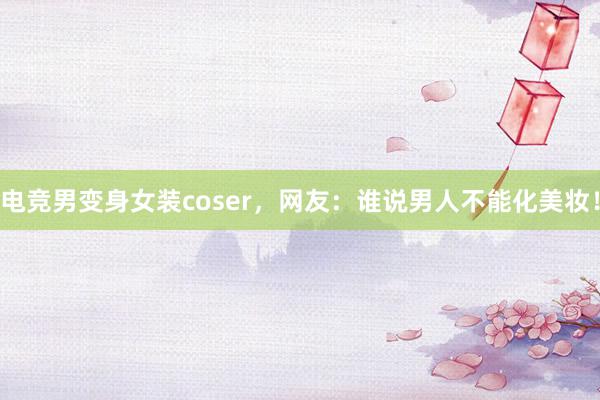 电竞男变身女装coser，网友：谁说男人不能化美妆！