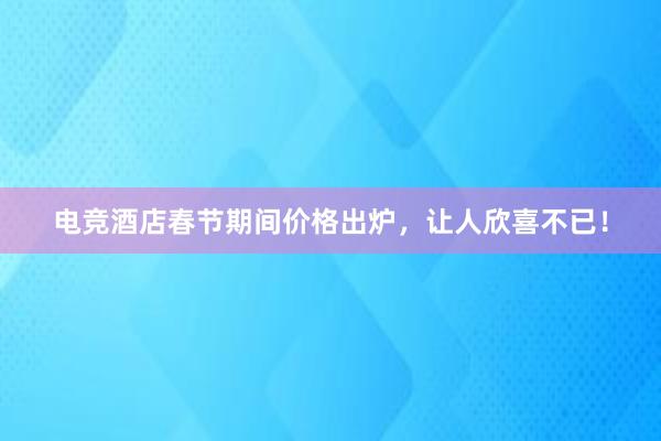 电竞酒店春节期间价格出炉，让人欣喜不已！