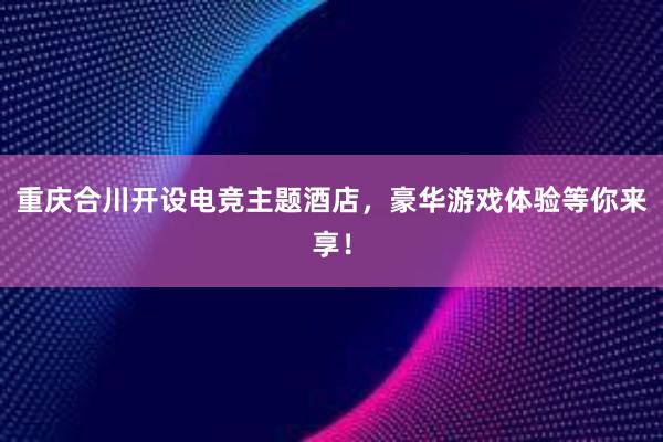 重庆合川开设电竞主题酒店，豪华游戏体验等你来享！