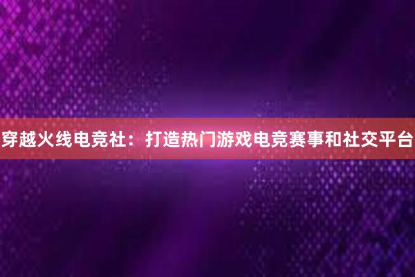 穿越火线电竞社：打造热门游戏电竞赛事和社交平台