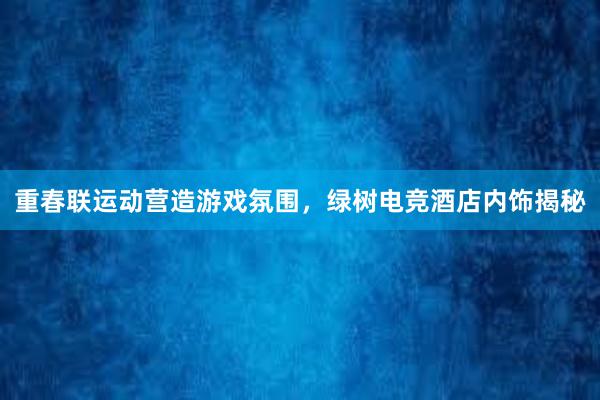 重春联运动营造游戏氛围，绿树电竞酒店内饰揭秘