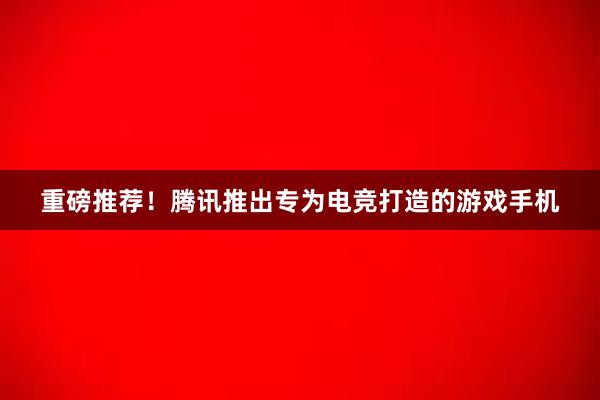 重磅推荐！腾讯推出专为电竞打造的游戏手机