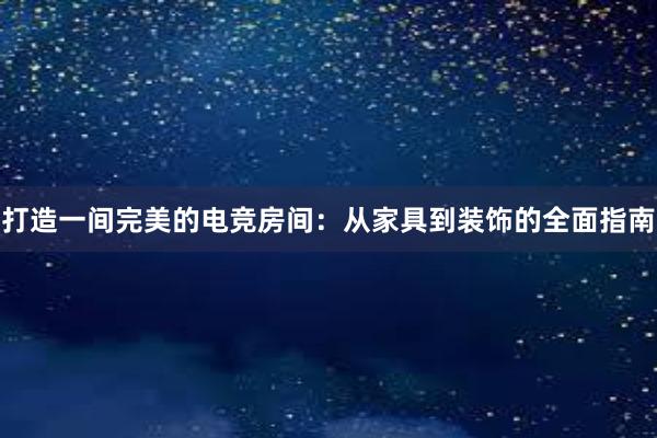 打造一间完美的电竞房间：从家具到装饰的全面指南