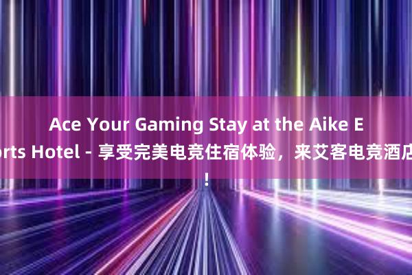 Ace Your Gaming Stay at the Aike Esports Hotel - 享受完美电竞住宿体验，来艾客电竞酒店吧!