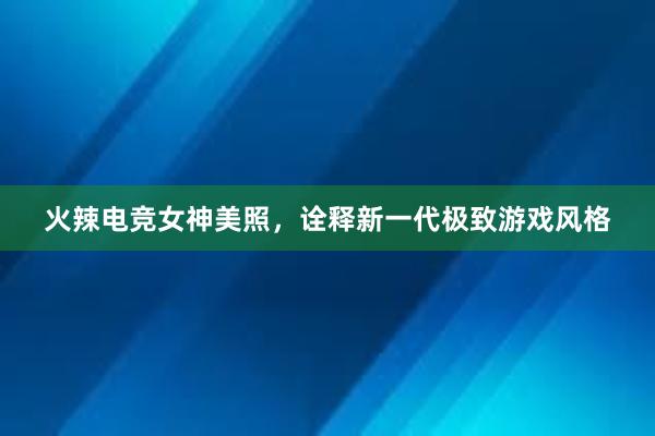 火辣电竞女神美照，诠释新一代极致游戏风格