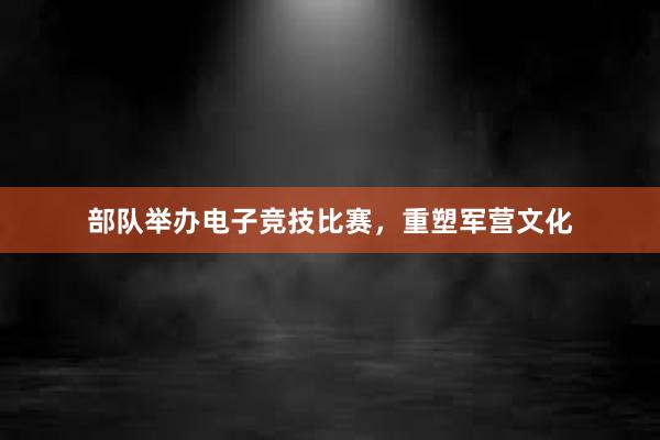 部队举办电子竞技比赛，重塑军营文化