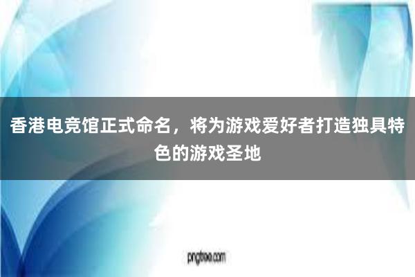 香港电竞馆正式命名，将为游戏爱好者打造独具特色的游戏圣地