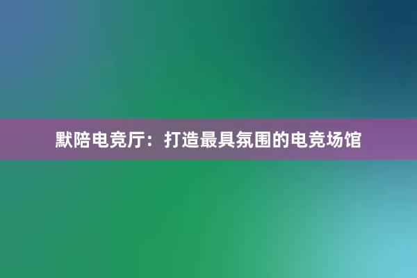 默陪电竞厅：打造最具氛围的电竞场馆