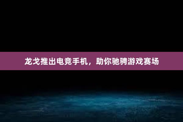 龙戈推出电竞手机，助你驰骋游戏赛场